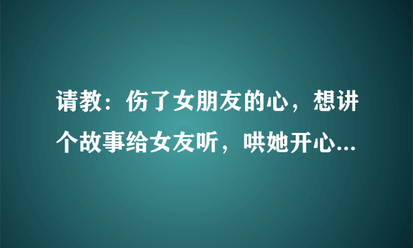 请教：伤了女朋友的心，想讲个故事给女友听，哄她开心，赔礼道歉，请指点