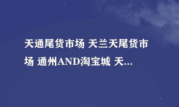 天通尾货市场 天兰天尾货市场 通州AND淘宝城 天汇尾货商城 回龙尾货社区淘宝城 东四十条外贸一条街