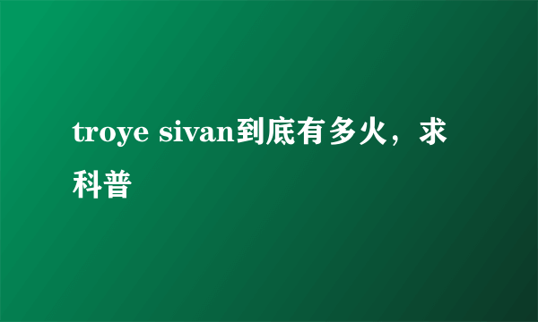 troye sivan到底有多火，求科普