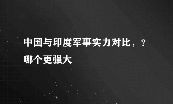 中国与印度军事实力对比，？哪个更强大