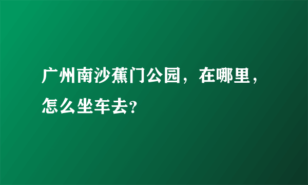 广州南沙蕉门公园，在哪里，怎么坐车去？