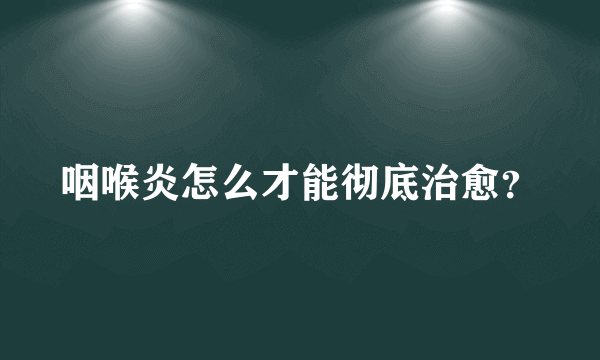 咽喉炎怎么才能彻底治愈？