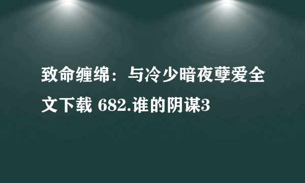 致命缠绵：与冷少暗夜孽爱全文下载 682.谁的阴谋3