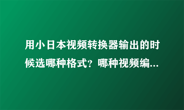 用小日本视频转换器输出的时候选哪种格式？哪种视频编解码设置最好？