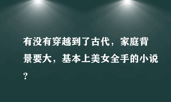 有没有穿越到了古代，家庭背景要大，基本上美女全手的小说？