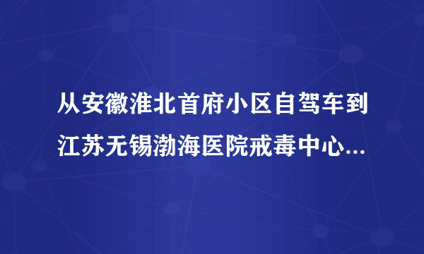 从安徽淮北首府小区自驾车到江苏无锡渤海医院戒毒中心的路线是什么？