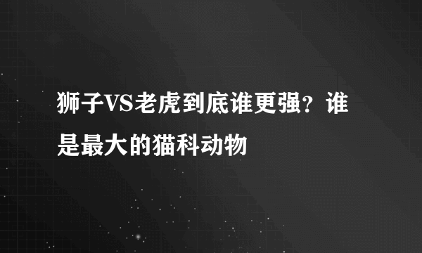 狮子VS老虎到底谁更强？谁是最大的猫科动物