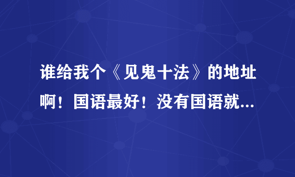 谁给我个《见鬼十法》的地址啊！国语最好！没有国语就粤语！不过一定要中文字幕