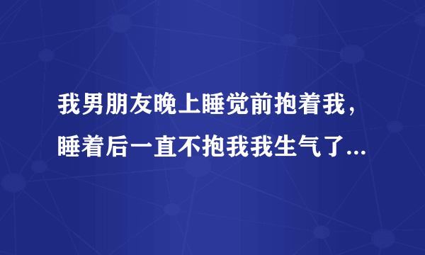 我男朋友晚上睡觉前抱着我，睡着后一直不抱我我生气了坐起来耍气他醒了，然后把我抱怀里去了说不知道