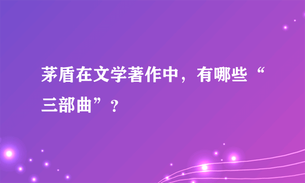 茅盾在文学著作中，有哪些“三部曲”？