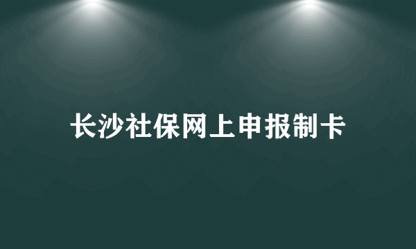 长沙社保网上申报制卡