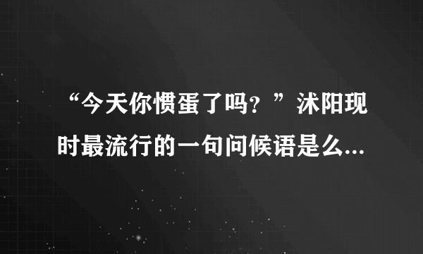 “今天你惯蛋了吗？”沭阳现时最流行的一句问候语是么?那是为什么有这个问候语呢?