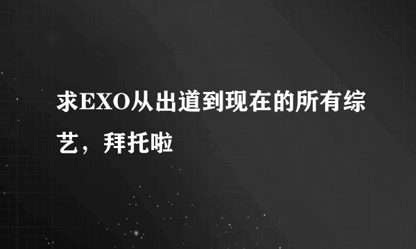 求EXO从出道到现在的所有综艺，拜托啦