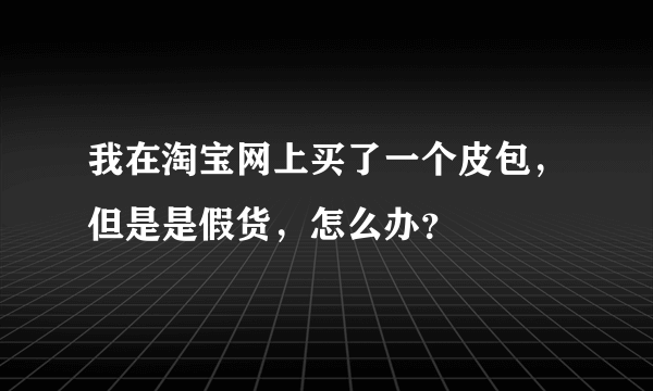 我在淘宝网上买了一个皮包，但是是假货，怎么办？