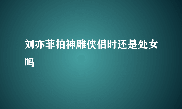 刘亦菲拍神雕侠侣时还是处女吗