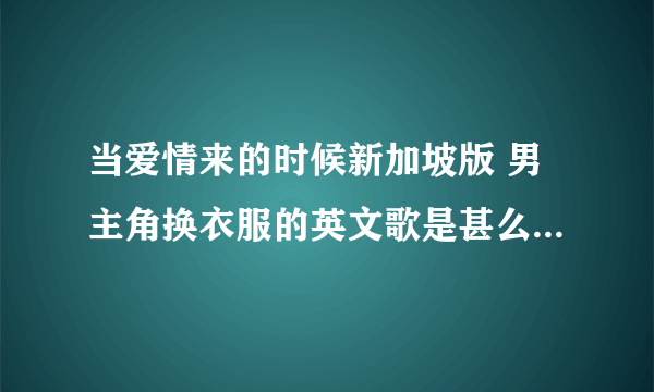 当爱情来的时候新加坡版 男主角换衣服的英文歌是甚么谢谢了，大神帮忙啊