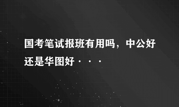 国考笔试报班有用吗，中公好还是华图好···