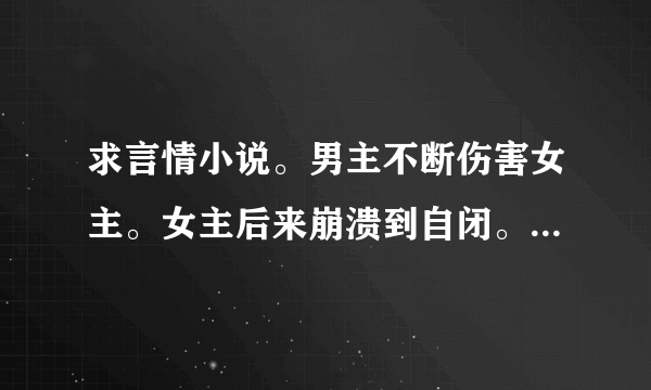 求言情小说。男主不断伤害女主。女主后来崩溃到自闭。男主才开始对女主好。 求书名+简介。要短一点的。