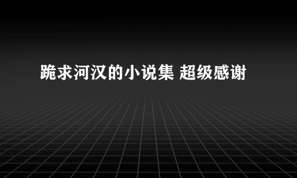 跪求河汉的小说集 超级感谢