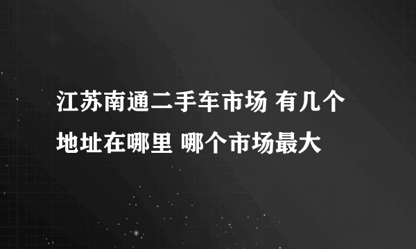 江苏南通二手车市场 有几个 地址在哪里 哪个市场最大