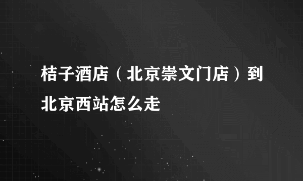 桔子酒店（北京崇文门店）到北京西站怎么走