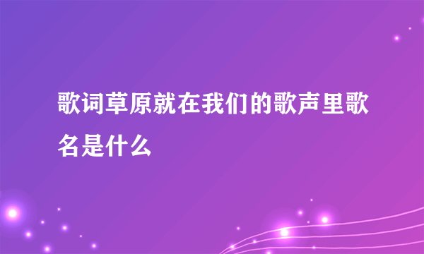 歌词草原就在我们的歌声里歌名是什么