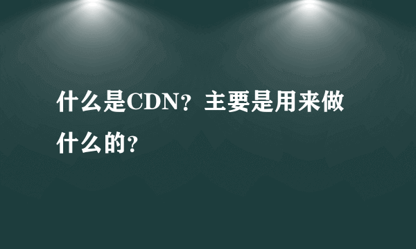 什么是CDN？主要是用来做什么的？