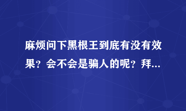 麻烦问下黑根王到底有没有效果？会不会是骗人的呢？拜托各位了 3Q