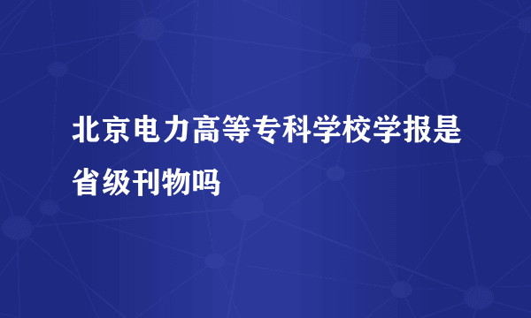 北京电力高等专科学校学报是省级刊物吗