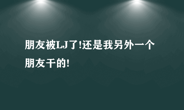 朋友被LJ了!还是我另外一个朋友干的!