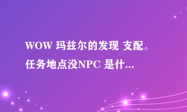 WOW 玛兹尔的发现 支配。任务地点没NPC 是什么原因？求解决办法。