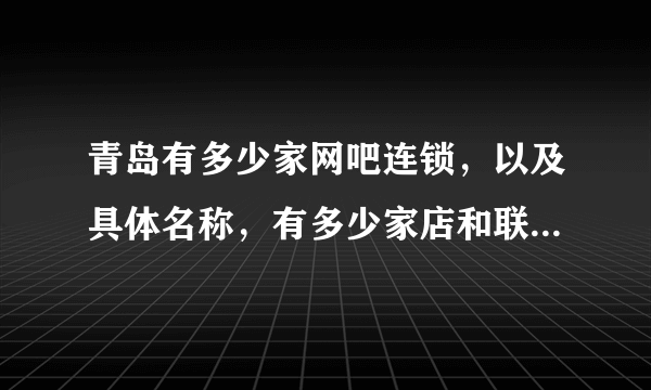 青岛有多少家网吧连锁，以及具体名称，有多少家店和联系方式，详细点好，谢谢