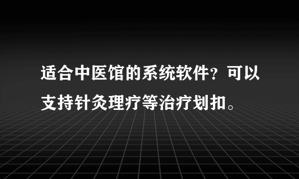 适合中医馆的系统软件？可以支持针灸理疗等治疗划扣。