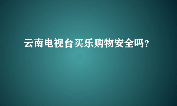 云南电视台买乐购物安全吗？