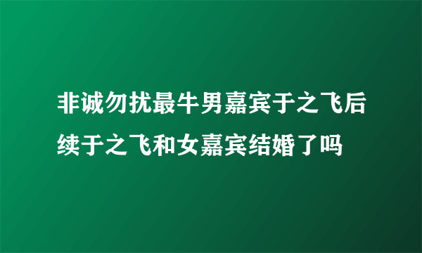 非诚勿扰最牛男嘉宾于之飞后续于之飞和女嘉宾结婚了吗