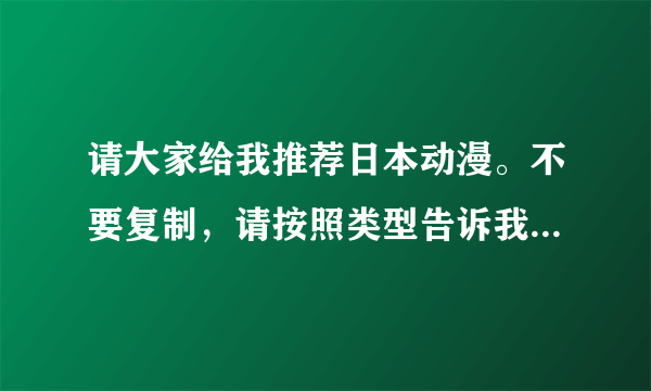 请大家给我推荐日本动漫。不要复制，请按照类型告诉我。复制的我从不采纳