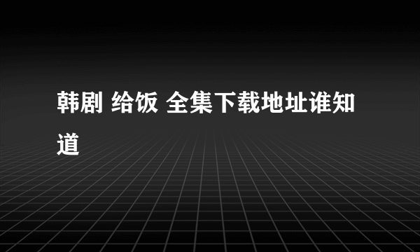 韩剧 给饭 全集下载地址谁知道