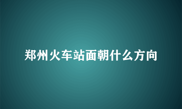 郑州火车站面朝什么方向