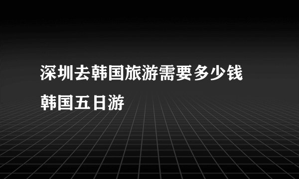 深圳去韩国旅游需要多少钱 韩国五日游