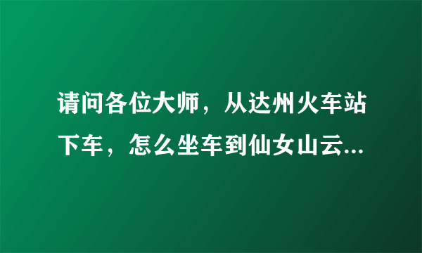 请问各位大师，从达州火车站下车，怎么坐车到仙女山云海寺啊？谢谢各位···