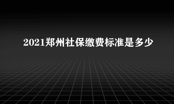 2021郑州社保缴费标准是多少