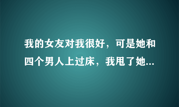 我的女友对我很好，可是她和四个男人上过床，我甩了她是对的吗？