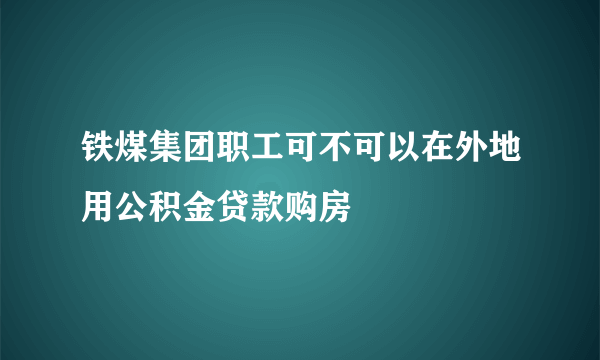 铁煤集团职工可不可以在外地用公积金贷款购房