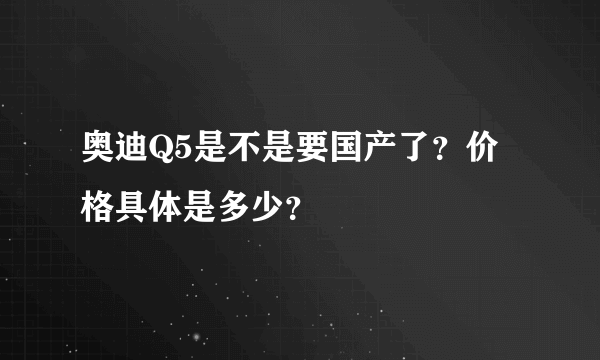 奥迪Q5是不是要国产了？价格具体是多少？