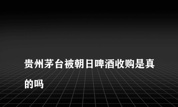 
贵州茅台被朝日啤酒收购是真的吗

