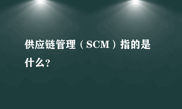 供应链管理（SCM）指的是什么？