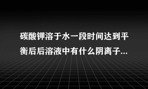 碳酸钾溶于水一段时间达到平衡后后溶液中有什么阴离子，为什么