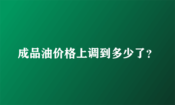 成品油价格上调到多少了？