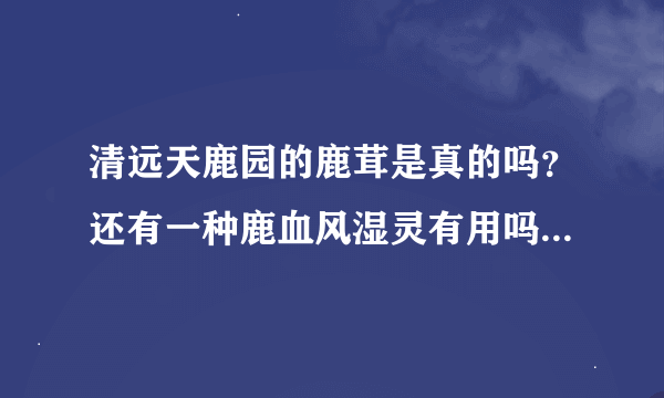 清远天鹿园的鹿茸是真的吗？还有一种鹿血风湿灵有用吗？我买的三盒一百块。