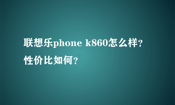 联想乐phone k860怎么样？性价比如何？